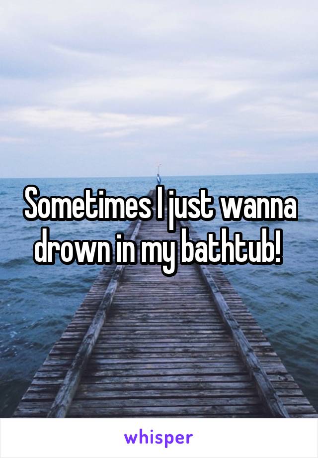 Sometimes I just wanna drown in my bathtub! 