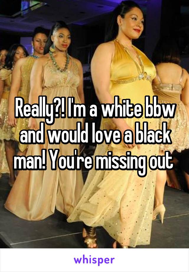 Really?! I'm a white bbw and would love a black man! You're missing out 