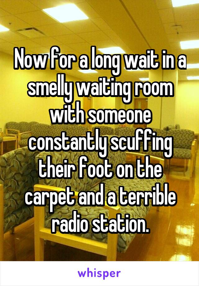 Now for a long wait in a smelly waiting room with someone constantly scuffing their foot on the carpet and a terrible radio station.