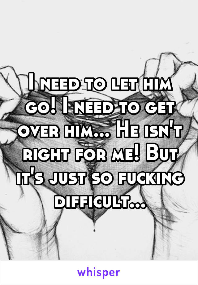 I need to let him go! I need to get over him... He isn't right for me! But it's just so fucking difficult...