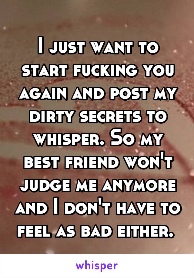 I just want to start fucking you again and post my dirty secrets to whisper. So my best friend won't judge me anymore and I don't have to feel as bad either. 