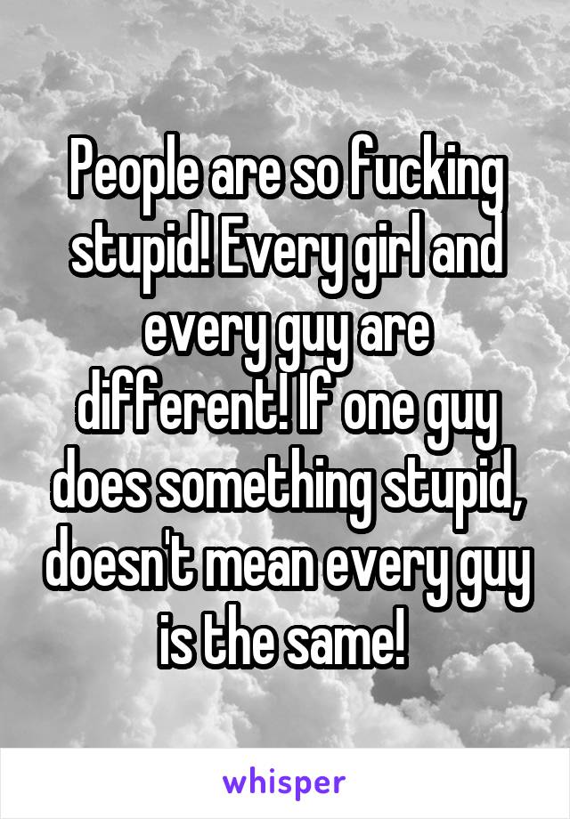 People are so fucking stupid! Every girl and every guy are different! If one guy does something stupid, doesn't mean every guy is the same! 