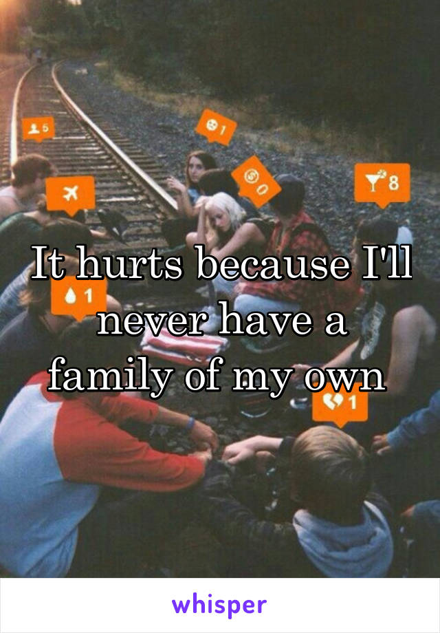 It hurts because I'll never have a family of my own 