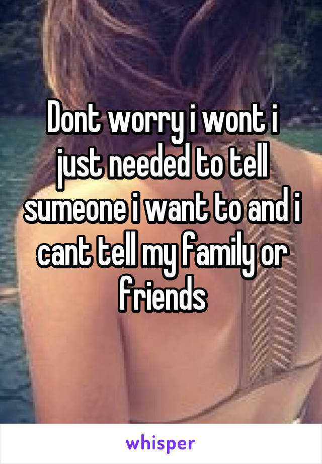 Dont worry i wont i just needed to tell sumeone i want to and i cant tell my family or friends
