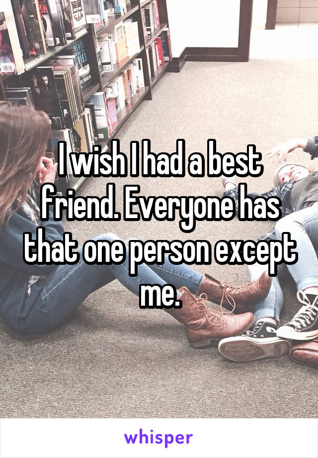 I wish I had a best friend. Everyone has that one person except me.