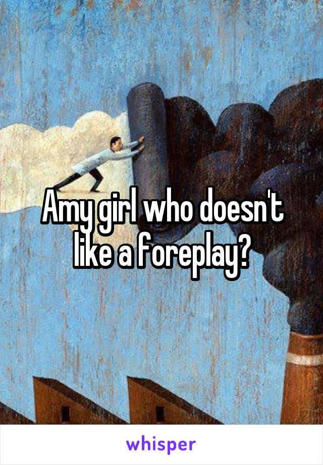 Amy girl who doesn't like a foreplay?