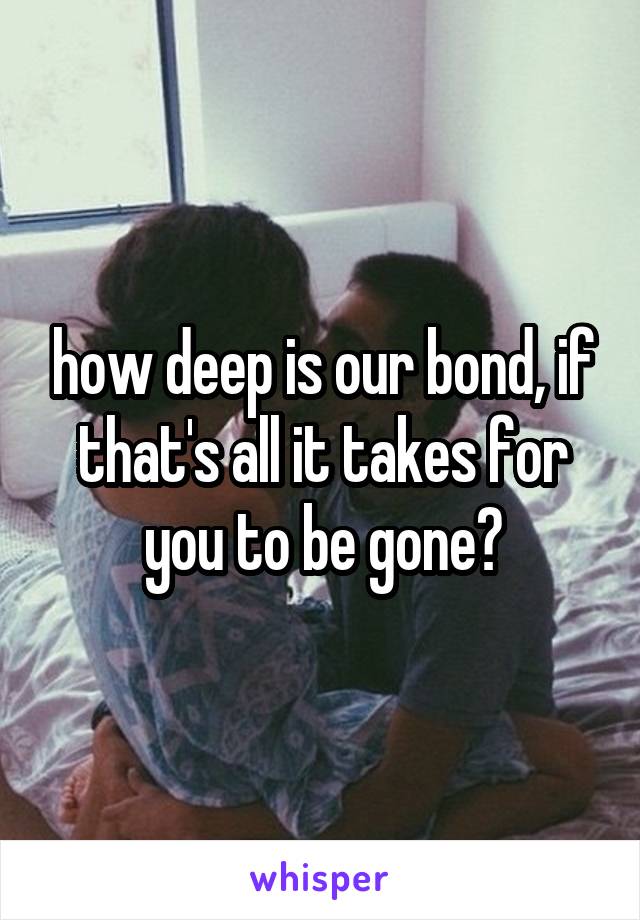 how deep is our bond, if that's all it takes for you to be gone?