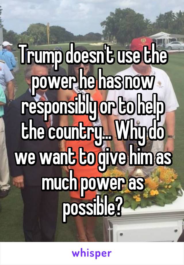 Trump doesn't use the power he has now responsibly or to help the country... Why do we want to give him as much power as possible?