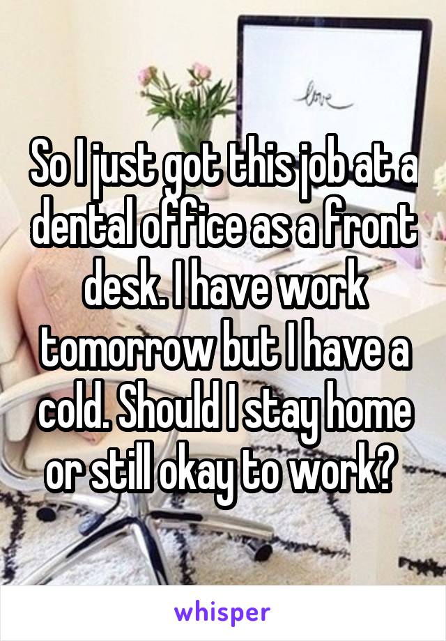 So I just got this job at a dental office as a front desk. I have work tomorrow but I have a cold. Should I stay home or still okay to work? 