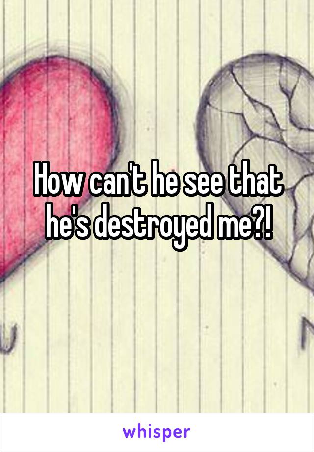 How can't he see that he's destroyed me?!
