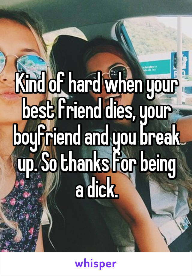 Kind of hard when your best friend dies, your boyfriend and you break up. So thanks for being a dick.