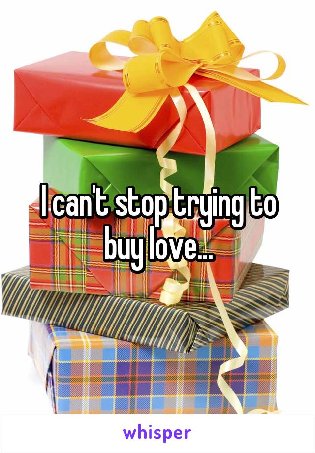 I can't stop trying to buy love...