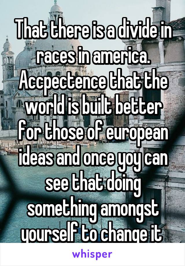 That there is a divide in races in america. Accpectence that the world is built better for those of european ideas and once yoy can see that doing something amongst yourself to change it 