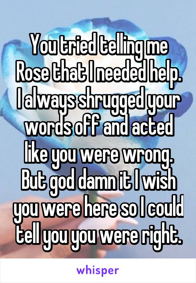 You tried telling me Rose that I needed help. I always shrugged your words off and acted like you were wrong. But god damn it I wish you were here so I could tell you you were right.