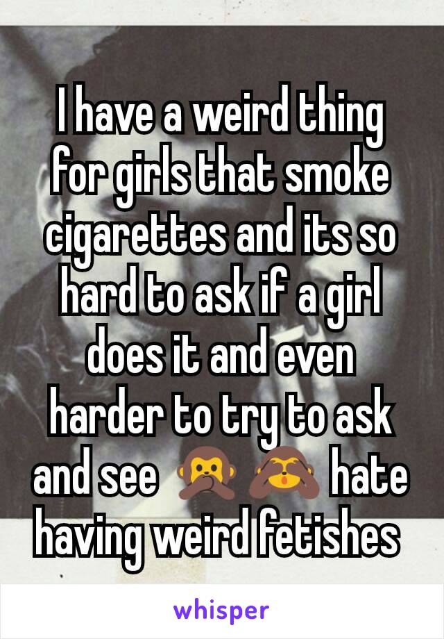 I have a weird thing for girls that smoke cigarettes and its so hard to ask if a girl does it and even harder to try to ask and see 🙊🙈 hate having weird fetishes 