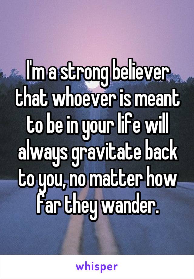 I'm a strong believer that whoever is meant to be in your life will always gravitate back to you, no matter how far they wander.