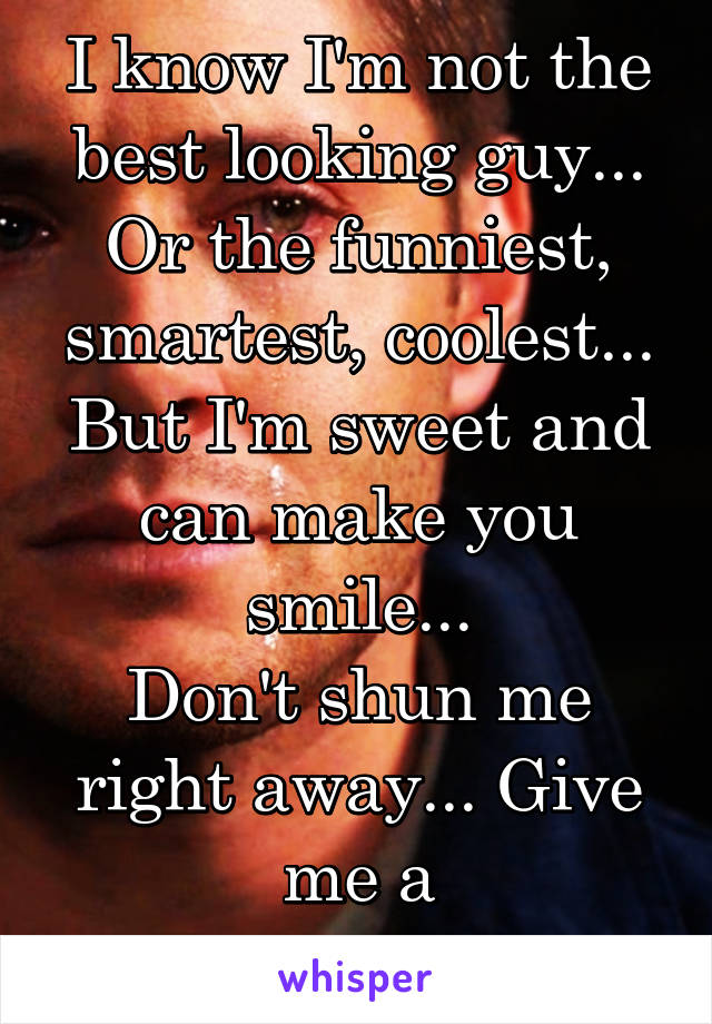 I know I'm not the best looking guy... Or the funniest, smartest, coolest... But I'm sweet and can make you smile...
Don't shun me right away... Give me a chance...please...