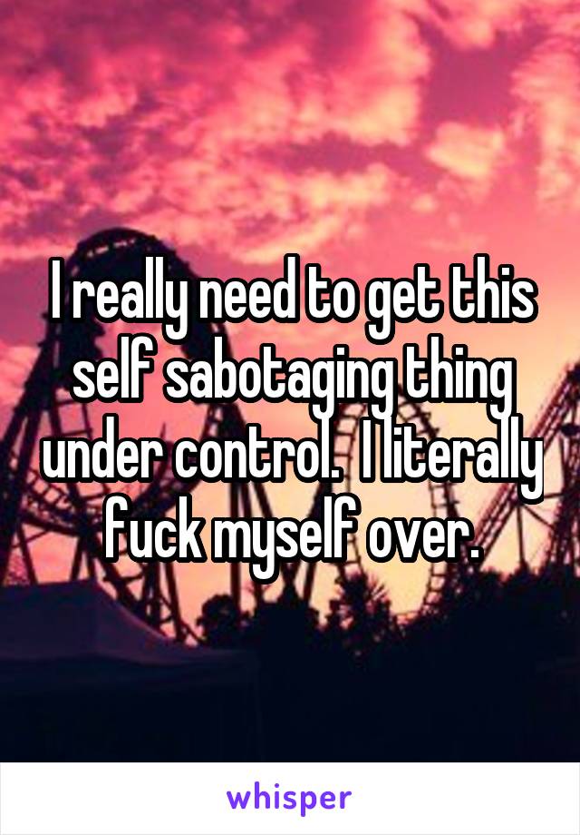 I really need to get this self sabotaging thing under control.  I literally fuck myself over.