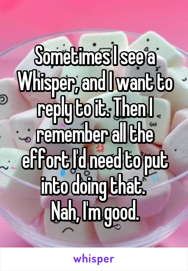 Sometimes I see a Whisper, and I want to reply to it. Then I remember all the effort I'd need to put into doing that. 
Nah, I'm good.