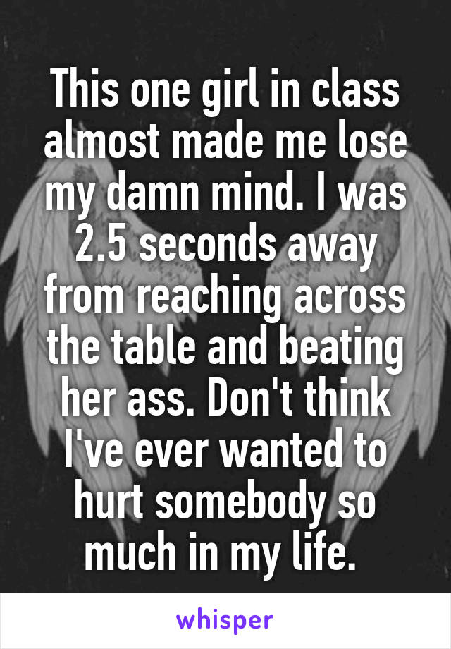 This one girl in class almost made me lose my damn mind. I was 2.5 seconds away from reaching across the table and beating her ass. Don't think I've ever wanted to hurt somebody so much in my life. 