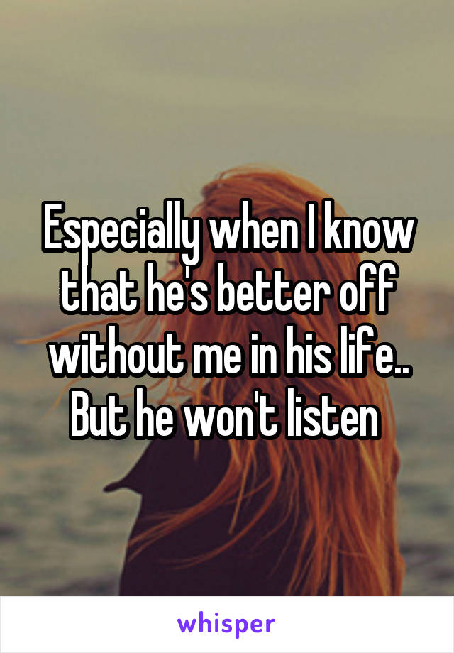 Especially when I know that he's better off without me in his life.. But he won't listen 