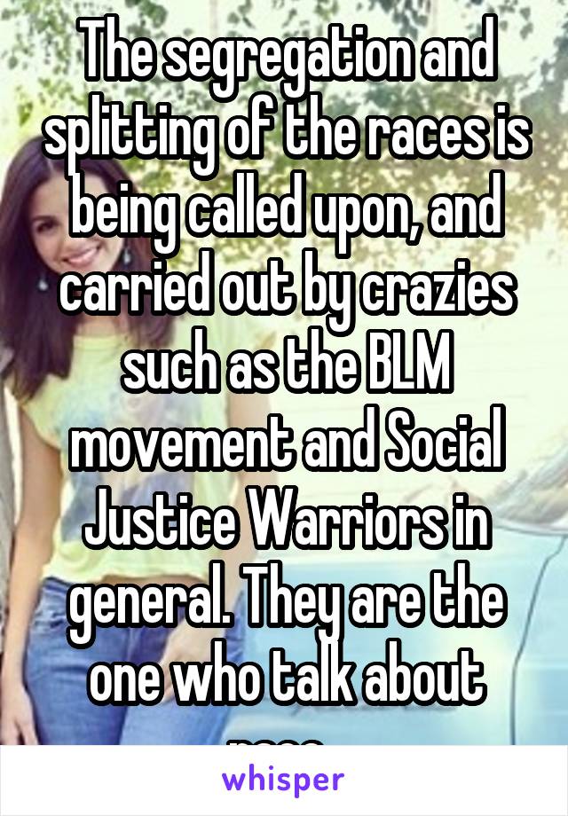 The segregation and splitting of the races is being called upon, and carried out by crazies such as the BLM movement and Social Justice Warriors in general. They are the one who talk about race. 