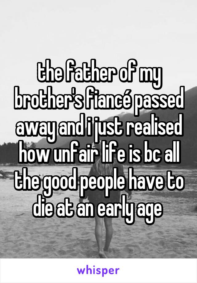 the father of my brother's fiancé passed away and i just realised how unfair life is bc all the good people have to die at an early age 