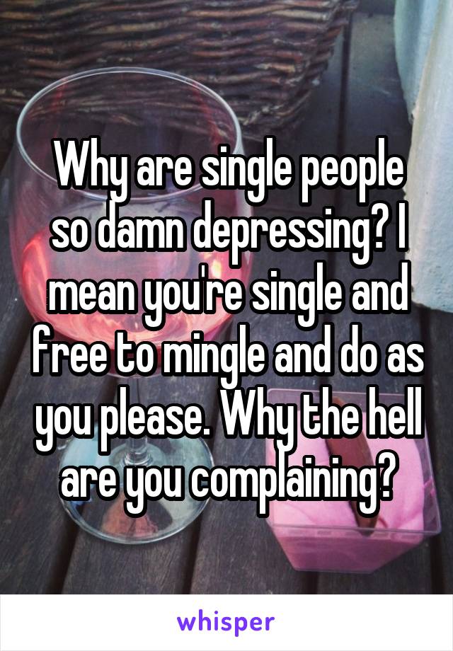 Why are single people so damn depressing? I mean you're single and free to mingle and do as you please. Why the hell are you complaining?