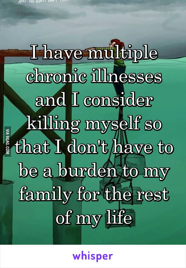 I have multiple chronic illnesses and I consider killing myself so that I don't have to be a burden to my family for the rest of my life