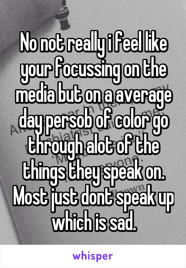 No not really i feel like your focussing on the media but on a average day persob of color go through alot of the things they speak on. Most just dont speak up which is sad.