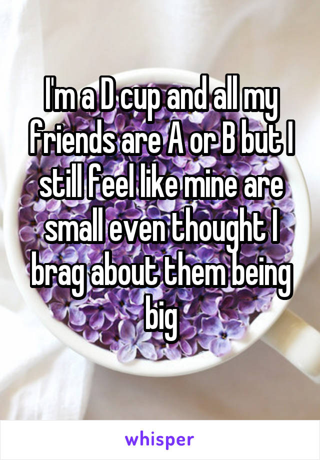 I'm a D cup and all my friends are A or B but I still feel like mine are small even thought I brag about them being big
