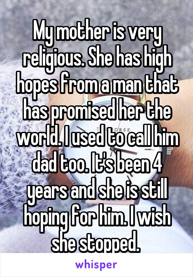 My mother is very religious. She has high hopes from a man that has promised her the world. I used to call him dad too. It's been 4 years and she is still hoping for him. I wish she stopped. 