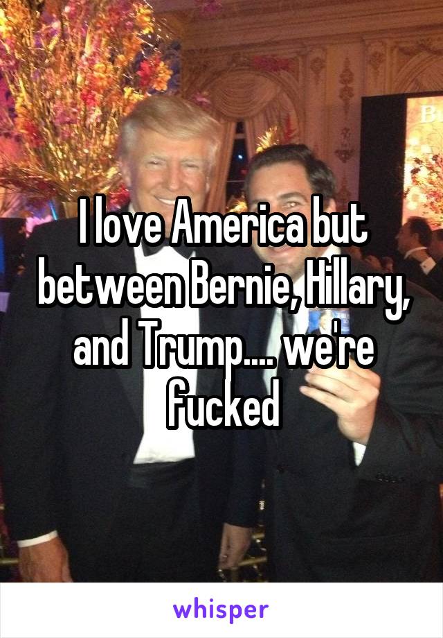 I love America but between Bernie, Hillary, and Trump.... we're fucked