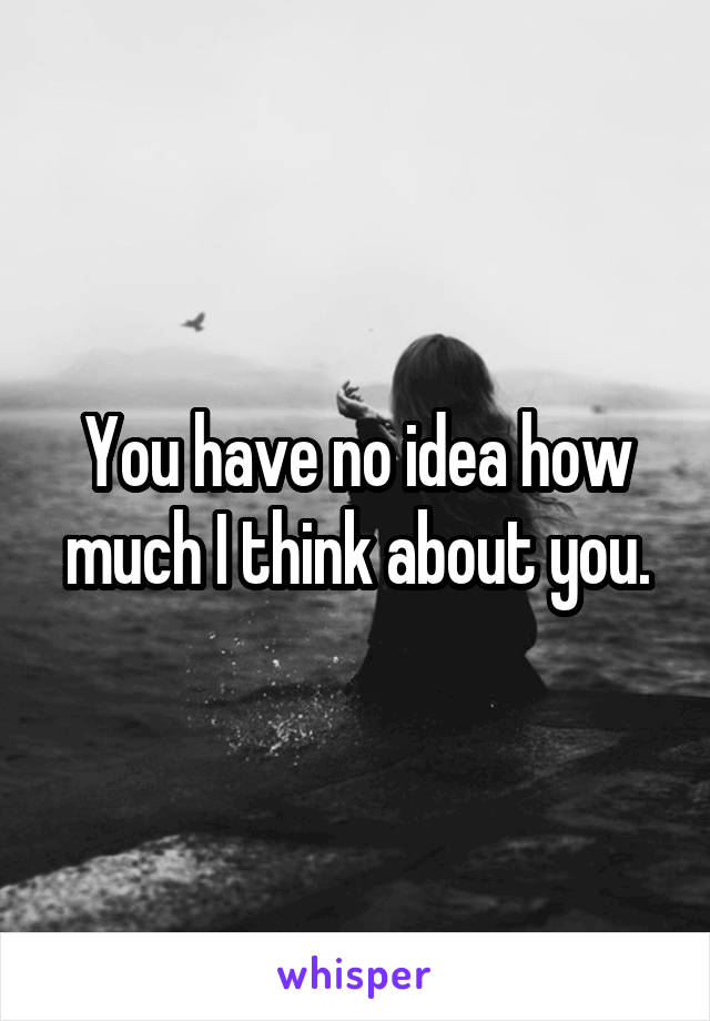 You have no idea how much I think about you.