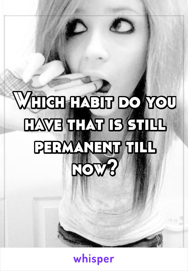 Which habit do you have that is still permanent till now?