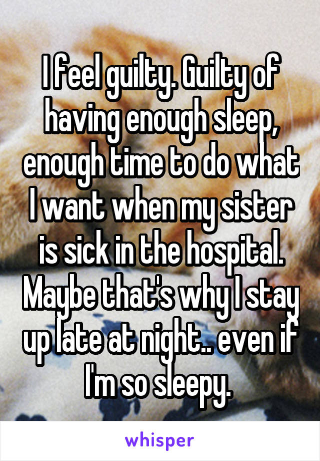 I feel guilty. Guilty of having enough sleep, enough time to do what I want when my sister is sick in the hospital. Maybe that's why I stay up late at night.. even if I'm so sleepy. 