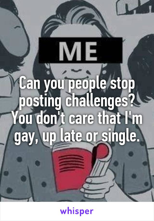 Can you people stop posting challenges? You don't care that I'm gay, up late or single.