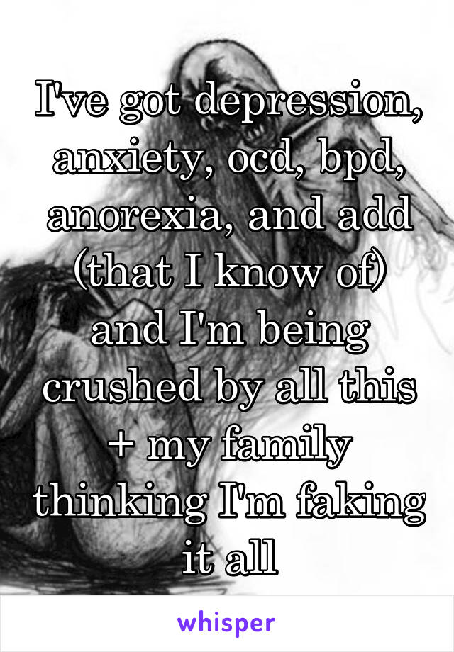 I've got depression, anxiety, ocd, bpd, anorexia, and add (that I know of) and I'm being crushed by all this + my family thinking I'm faking it all