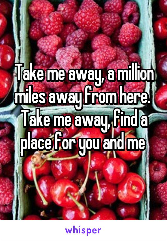 Take me away, a million miles away from here. 
Take me away, find a place for you and me 
