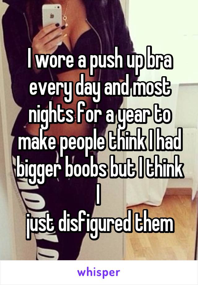 I wore a push up bra every day and most nights for a year to make people think I had bigger boobs but I think I 
just disfigured them