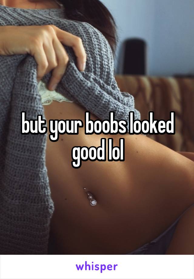 but your boobs looked good lol