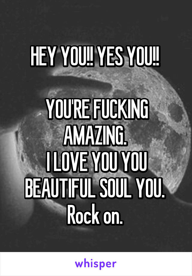 HEY YOU!! YES YOU!! 

YOU'RE FUCKING AMAZING. 
I LOVE YOU YOU BEAUTIFUL SOUL YOU. 
Rock on. 