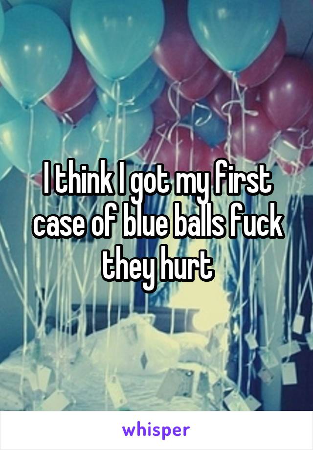 I think I got my first case of blue balls fuck they hurt