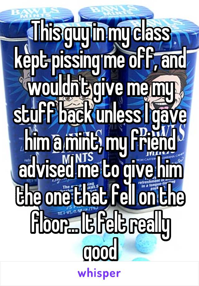 This guy in my class kept pissing me off, and wouldn't give me my stuff back unless I gave him a mint, my friend advised me to give him the one that fell on the floor... It felt really good