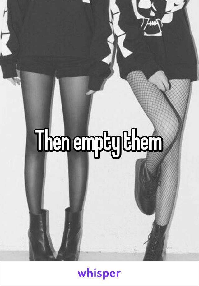 Then empty them 