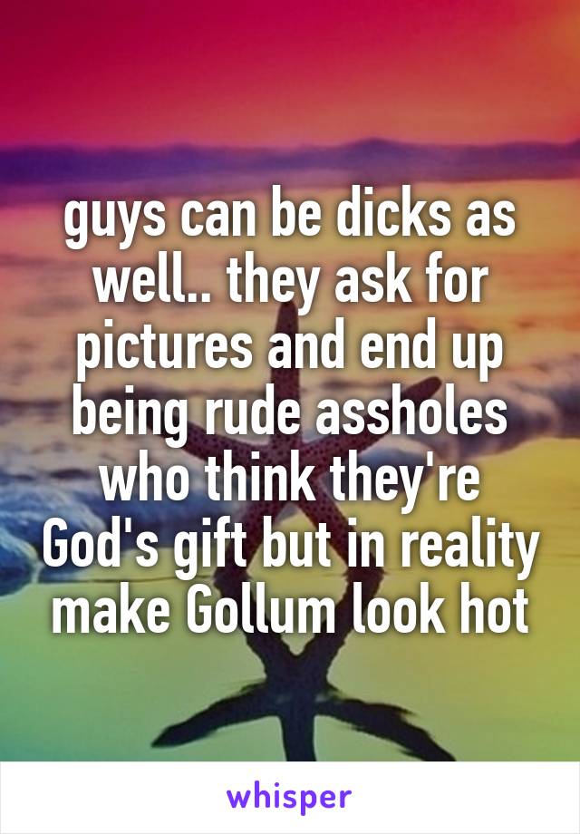 guys can be dicks as well.. they ask for pictures and end up being rude assholes who think they're God's gift but in reality make Gollum look hot