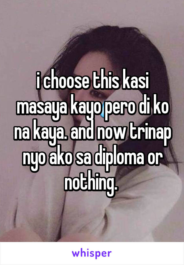 i choose this kasi masaya kayo pero di ko na kaya. and now trinap nyo ako sa diploma or nothing. 