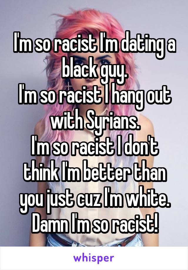 I'm so racist I'm dating a black guy.
I'm so racist I hang out with Syrians.
I'm so racist I don't think I'm better than you just cuz I'm white.
Damn I'm so racist!