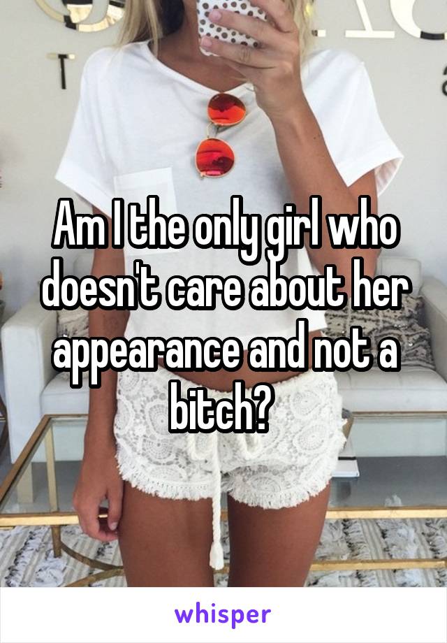 Am I the only girl who doesn't care about her appearance and not a bitch? 