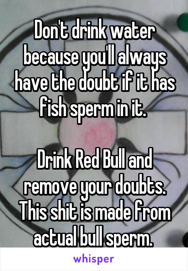 Don't drink water because you'll always have the doubt if it has fish sperm in it. 

Drink Red Bull and remove your doubts. This shit is made from actual bull sperm. 